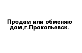 Продам или обменяю дом,г.Прокопьевск.